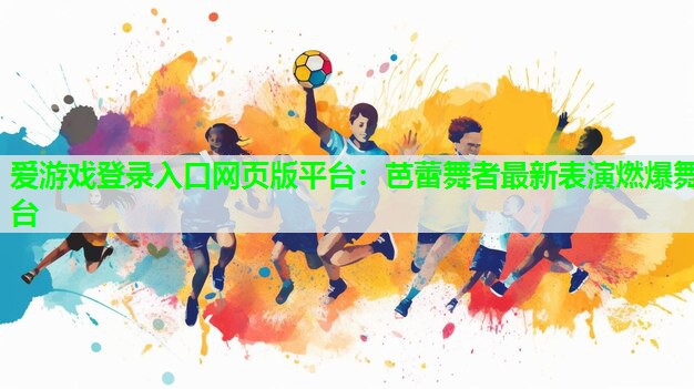 爱游戏登录入口网页版平台：芭蕾舞者最新表演燃爆舞台