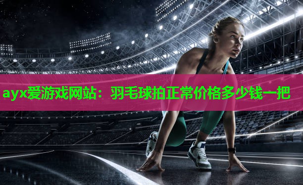 ayx爱游戏网站：羽毛球拍正常价格多少钱一把
